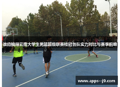 谁将摘得云南大学生男篮超级联赛桂冠各队实力对比与赛季前瞻 谁将摘得云南大学生男篮超级联赛桂冠各队实力对比与赛季前瞻