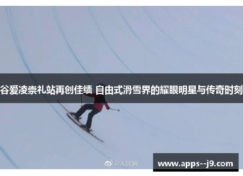 谷爱凌崇礼站再创佳绩 自由式滑雪界的耀眼明星与传奇时刻