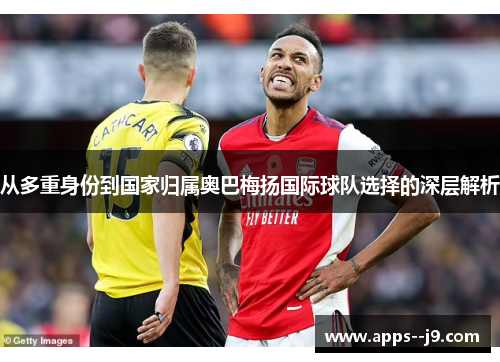 从多重身份到国家归属奥巴梅扬国际球队选择的深层解析 从多重身份到国家归属奥巴梅扬国际球队选择的深层解析