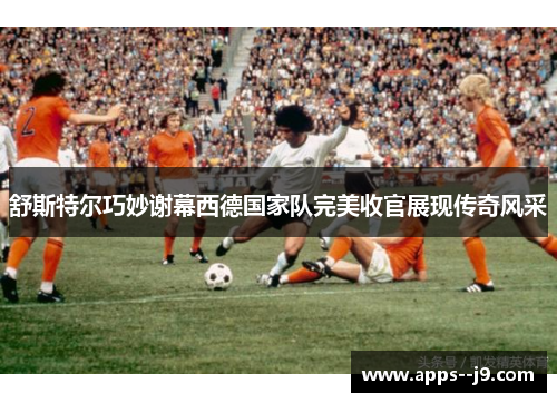 舒斯特尔巧妙谢幕西德国家队完美收官展现传奇风采