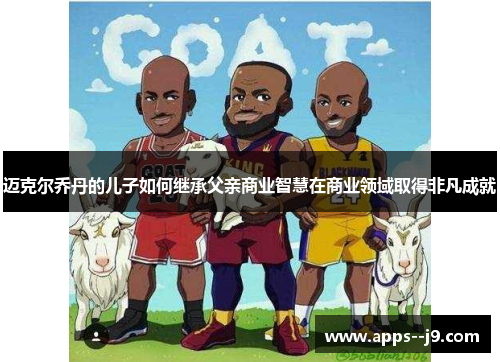 迈克尔乔丹的儿子如何继承父亲商业智慧在商业领域取得非凡成就 迈克尔乔丹的儿子如何继承父亲商业智慧在商业领域取得非凡成就