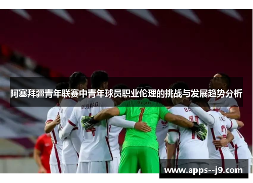 阿塞拜疆青年联赛中青年球员职业伦理的挑战与发展趋势分析