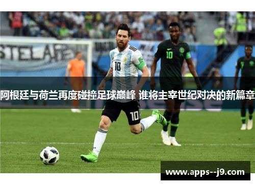 阿根廷与荷兰再度碰撞足球巅峰 谁将主宰世纪对决的新篇章