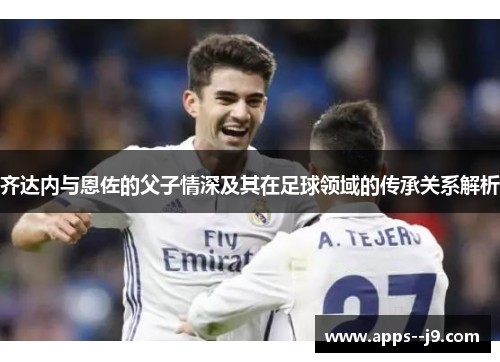 齐达内与恩佐的父子情深及其在足球领域的传承关系解析