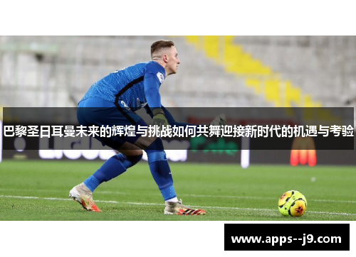 巴黎圣日耳曼未来的辉煌与挑战如何共舞迎接新时代的机遇与考验