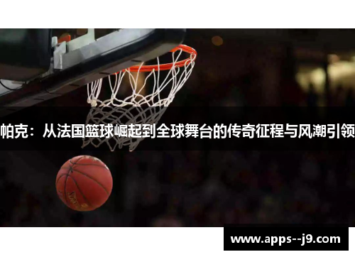 帕克：从法国篮球崛起到全球舞台的传奇征程与风潮引领