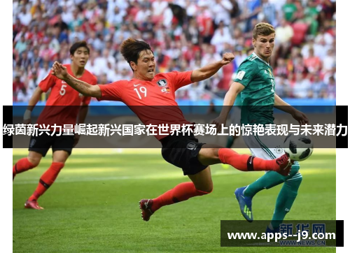 绿茵新兴力量崛起新兴国家在世界杯赛场上的惊艳表现与未来潜力 绿茵新兴力量崛起新兴国家在世界杯赛场上的惊艳表现与未来潜力