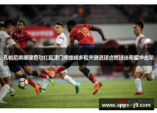 孔帕尼奥屡建奇功扛起津门虎锋线多粒关键进球点燃球迷希望冲击荣 孔帕尼奥屡建奇功扛起津门虎锋线多粒关键进球点燃球迷希望冲击荣