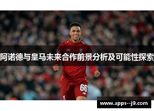 阿诺德与皇马未来合作前景分析及可能性探索