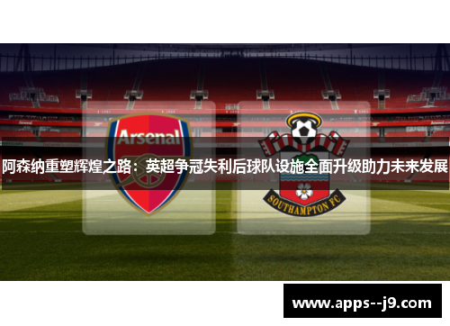 阿森纳重塑辉煌之路：英超争冠失利后球队设施全面升级助力未来发展