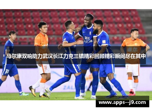 马尔康双响助力武汉长江力克三镇精彩回顾精彩瞬间尽在其中