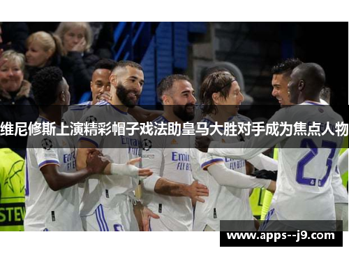 维尼修斯上演精彩帽子戏法助皇马大胜对手成为焦点人物
