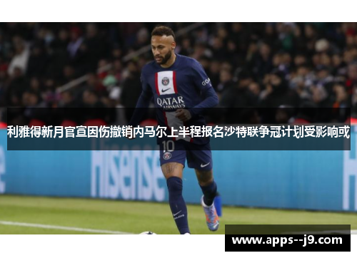 利雅得新月官宣因伤撤销内马尔上半程报名沙特联争冠计划受影响或