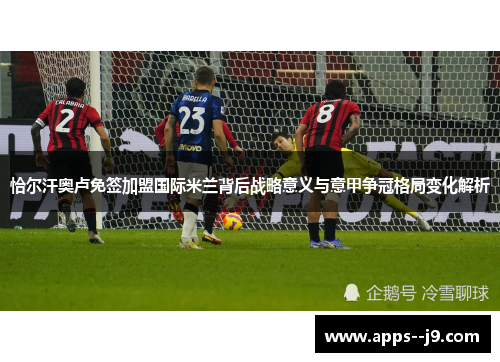 恰尔汗奥卢免签加盟国际米兰背后战略意义与意甲争冠格局变化解析