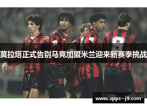 莫拉塔正式告别马竞加盟米兰迎来新赛季挑战 莫拉塔正式告别马竞加盟米兰迎来新赛季挑战