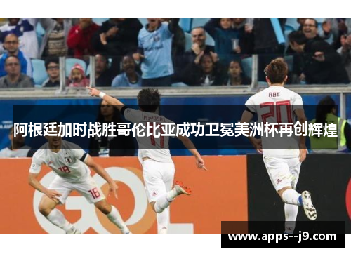 阿根廷加时战胜哥伦比亚成功卫冕美洲杯再创辉煌
